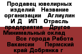 Продавец ювелирных изделий › Название организации ­ Аглиулин И.Д,, ИП › Отрасль предприятия ­ Другое › Минимальный оклад ­ 30 000 - Все города Работа » Вакансии   . Пермский край,Добрянка г.